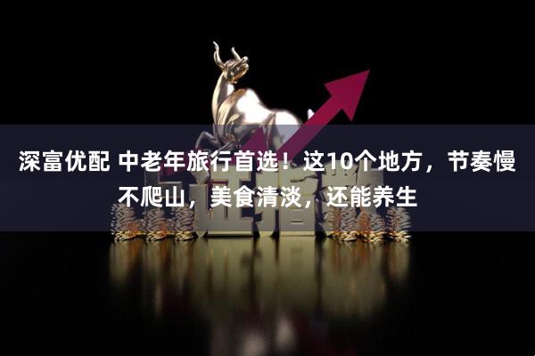 深富优配 中老年旅行首选！这10个地方，节奏慢不爬山，美食清淡，还能养生