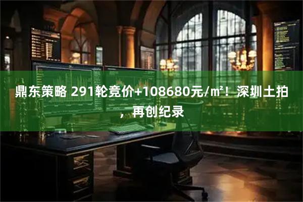 鼎东策略 291轮竞价+108680元/㎡！深圳土拍，再创纪录