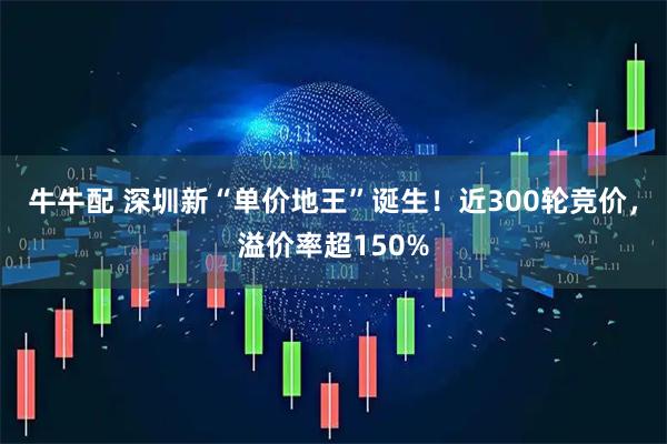 牛牛配 深圳新“单价地王”诞生！近300轮竞价，溢价率超150%