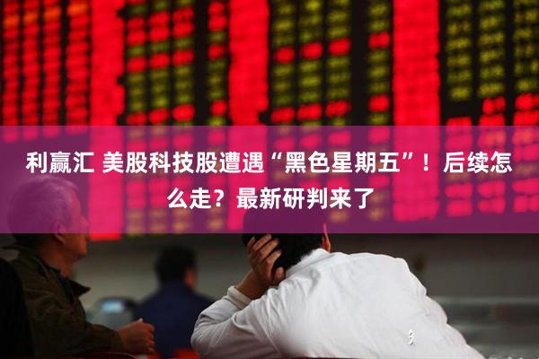 利赢汇 美股科技股遭遇“黑色星期五”！后续怎么走？最新研判来了