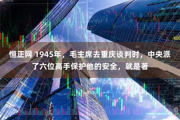 恒正网 1945年，毛主席去重庆谈判时，中央派了六位高手保护他的安全，就是著