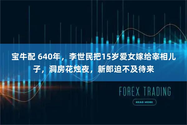 宝牛配 640年，李世民把15岁爱女嫁给宰相儿子，洞房花烛夜，新郎迫不及待来