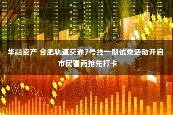 华融资产 合肥轨道交通7号线一期试乘活动开启  市民冒雨抢先打卡