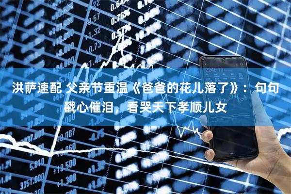 洪萨速配 父亲节重温《爸爸的花儿落了》：句句戳心催泪，看哭天下孝顺儿女