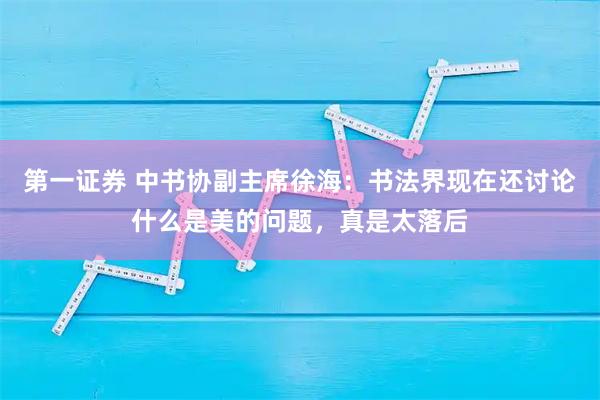 第一证券 中书协副主席徐海：书法界现在还讨论什么是美的问题，真是太落后