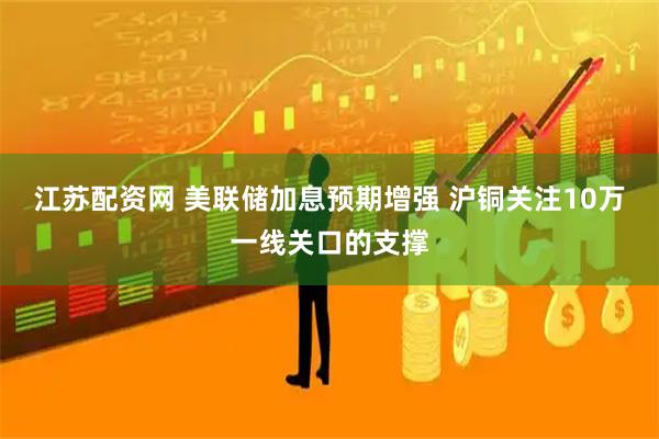 江苏配资网 美联储加息预期增强 沪铜关注10万一线关口的支撑