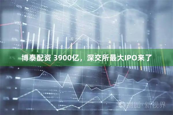 博泰配资 3900亿，深交所最大IPO来了