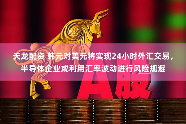 天龙配资 韩元对美元将实现24小时外汇交易，半导体企业或利用汇率波动进行风险规避