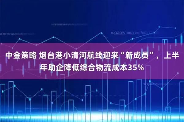 中金策略 烟台港小清河航线迎来“新成员”，上半年助企降低综合物流成本35%