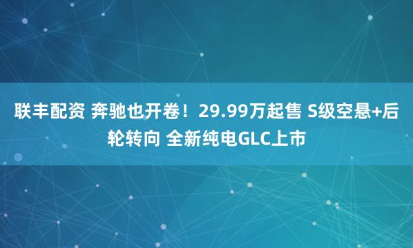 联丰配资 奔驰也开卷！29.99万起售 S级空悬+后轮转向 全新纯电GLC上市