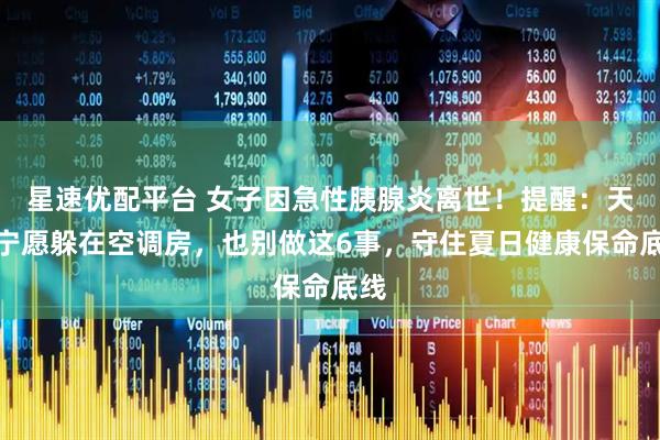 星速优配平台 女子因急性胰腺炎离世!提醒:天热宁愿躲在空调房,也别做这6事,守住夏日健康保命底线