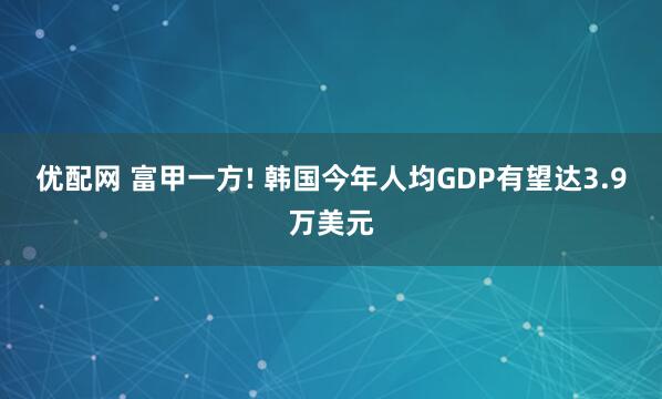 优配网 富甲一方! 韩国今年人均GDP有望达3.9万美元