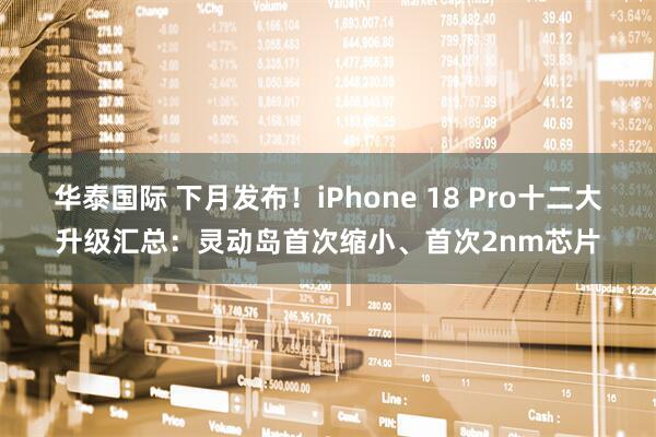 华泰国际 下月发布!iPhone 18 Pro十二大升级汇总:灵动岛首次缩小、首次2nm芯片