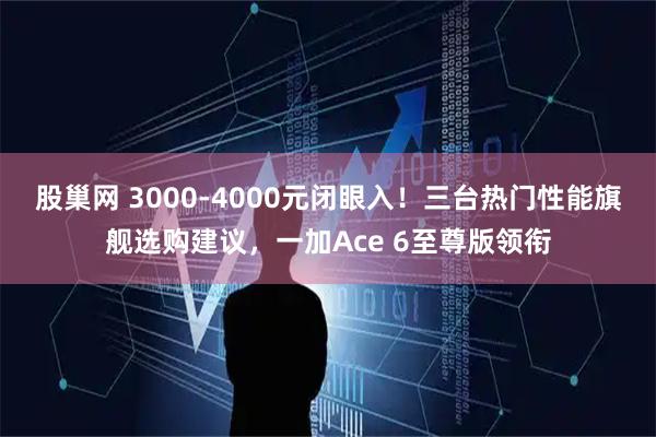 股巢网 3000-4000元闭眼入！三台热门性能旗舰选购建议，一加Ace 6至尊版领衔