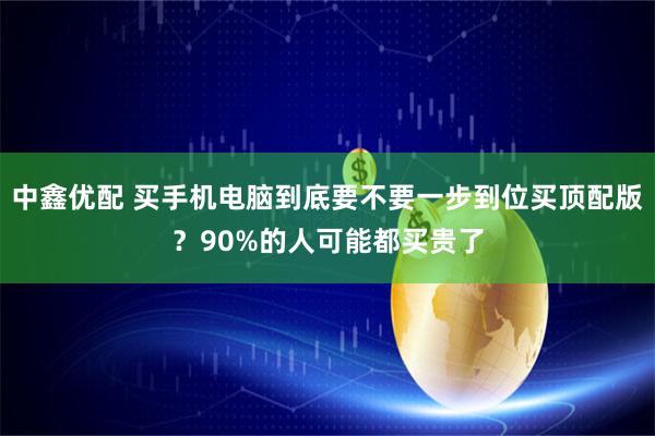 中鑫优配 买手机电脑到底要不要一步到位买顶配版？90%的人可能都买贵了