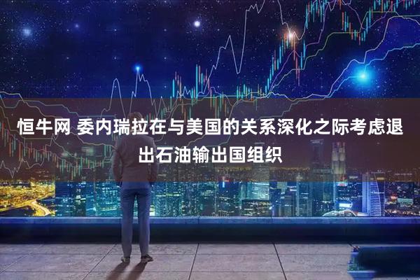 恒牛网 委内瑞拉在与美国的关系深化之际考虑退出石油输出国组织
