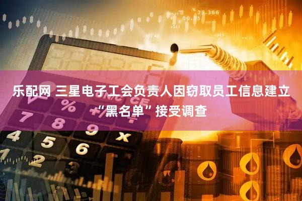 乐配网 三星电子工会负责人因窃取员工信息建立“黑名单”接受调查